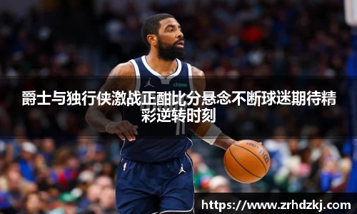 爵士与独行侠激战正酣比分悬念不断球迷期待精彩逆转时刻
