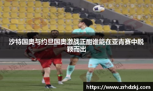 沙特国奥与约旦国奥激战正酣谁能在亚青赛中脱颖而出